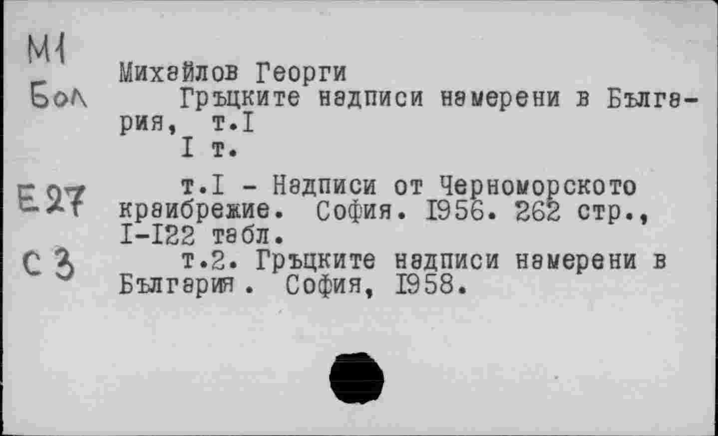 ﻿Михайлов Георги
Гръцките надписи нэмерени в Бългэ-рия, т.1
I т.
Е27 Cd
т.1 - Надписи от Черноморскою крэибрекие. София. 1956. 262 стр., I-I22 табл.
т.2. Гръцките надписи нэмерени в България . София, 1958.